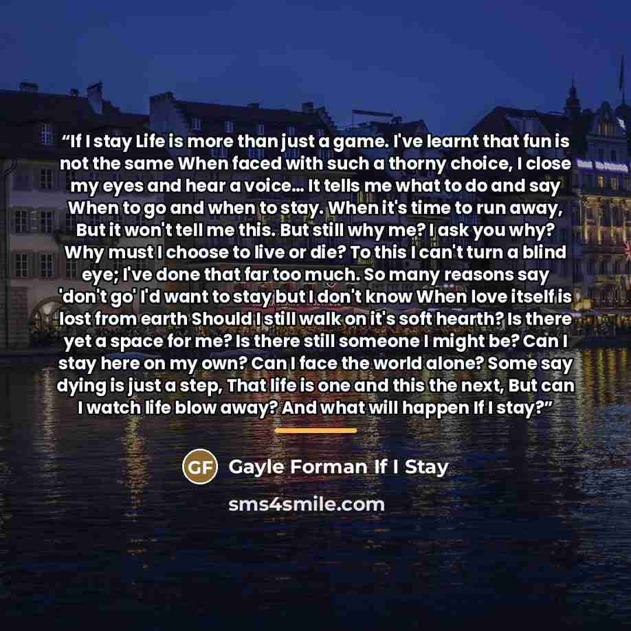 “If I stay Life is more than just a game. I've learnt that fun is not the same When faced with such a thorny choice, I close my eyes and hear a voice… It tells me what to do and say When to go and when to stay. When it's time to run away, But it won't tell me this. But still why me? I ask you why?…” quote by Gayle Forman If I Stay