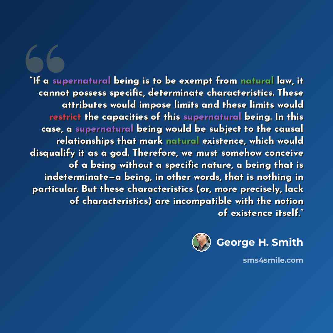 “If a supernatural being is to be exempt from natural law, it cannot possess specific, determinate characteristics. These attributes would impose limits and these limits would restrict the capacities of this supernatural being. In this case, a supernatural being would be subject to the causal…” quote by George H. Smith