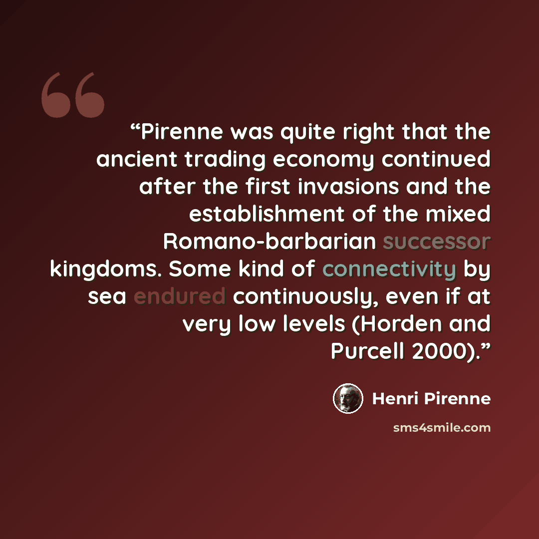 “Pirenne was quite right that the ancient trading economy continued after the first invasions and the establishment of the mixed Romano-barbarian successor kingdoms. Some kind of connectivity by sea endured continuously, even if at very low levels (Horden and Purcell 2000).” quote by Henri Pirenne