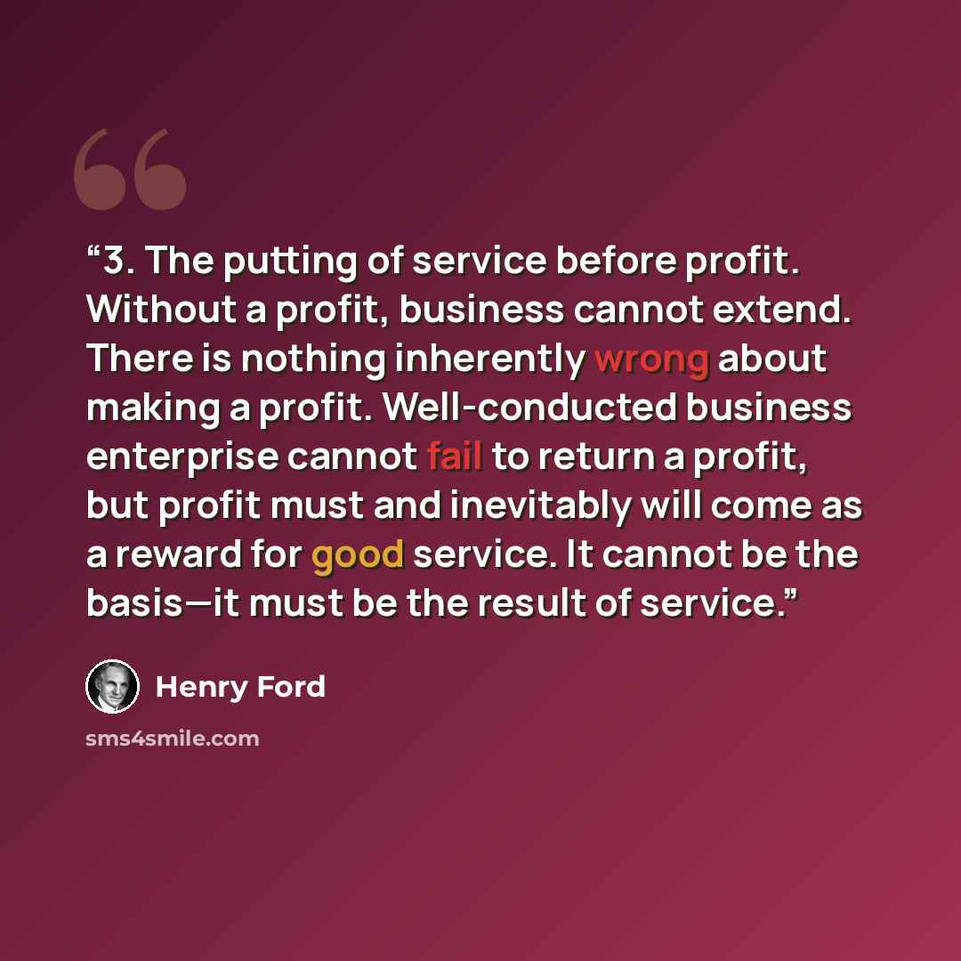 “3. The putting of service before profit. Without a profit, business cannot extend. There is nothing inherently wrong about making a profit. Well-conducted business enterprise cannot fail to return a profit, but profit must and inevitably will come as a reward for good service. It cannot be the…” quote by Henry Ford