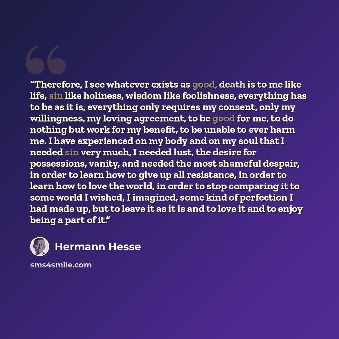 “Therefore, I see whatever exists as good, death is to me like life, sin like holiness, wisdom like foolishness, everything has to be as it is, everything only requires my consent, only my willingness, my loving agreement, to be good for me, to do nothing but work for my benefit, to be unable to…” quote by Hermann Hesse