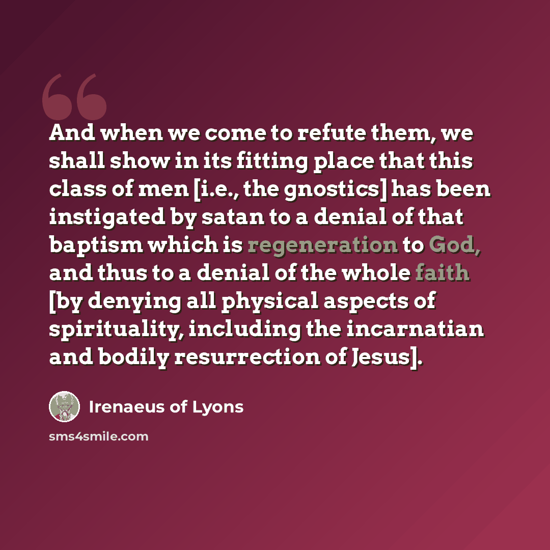“And when we come to refute them, we shall show in its fitting place that this class of men [i.e., the gnostics] has been instigated by satan to a denial of that baptism which is regeneration to God, and thus to a denial of the whole faith [by denying all physical aspects of spirituality, including…” quote by Irenaeus of Lyons
