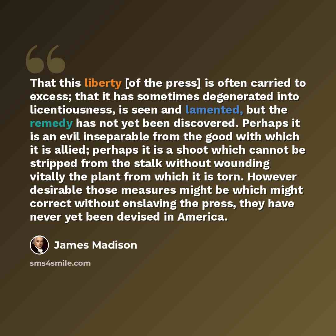 “That this liberty [of the press] is often carried to excess; that it has sometimes degenerated into licentiousness, is seen and lamented, but the remedy has not yet been discovered. Perhaps it is an evil inseparable from the good with which it is allied; perhaps it is a shoot which cannot be…” quote by James Madison