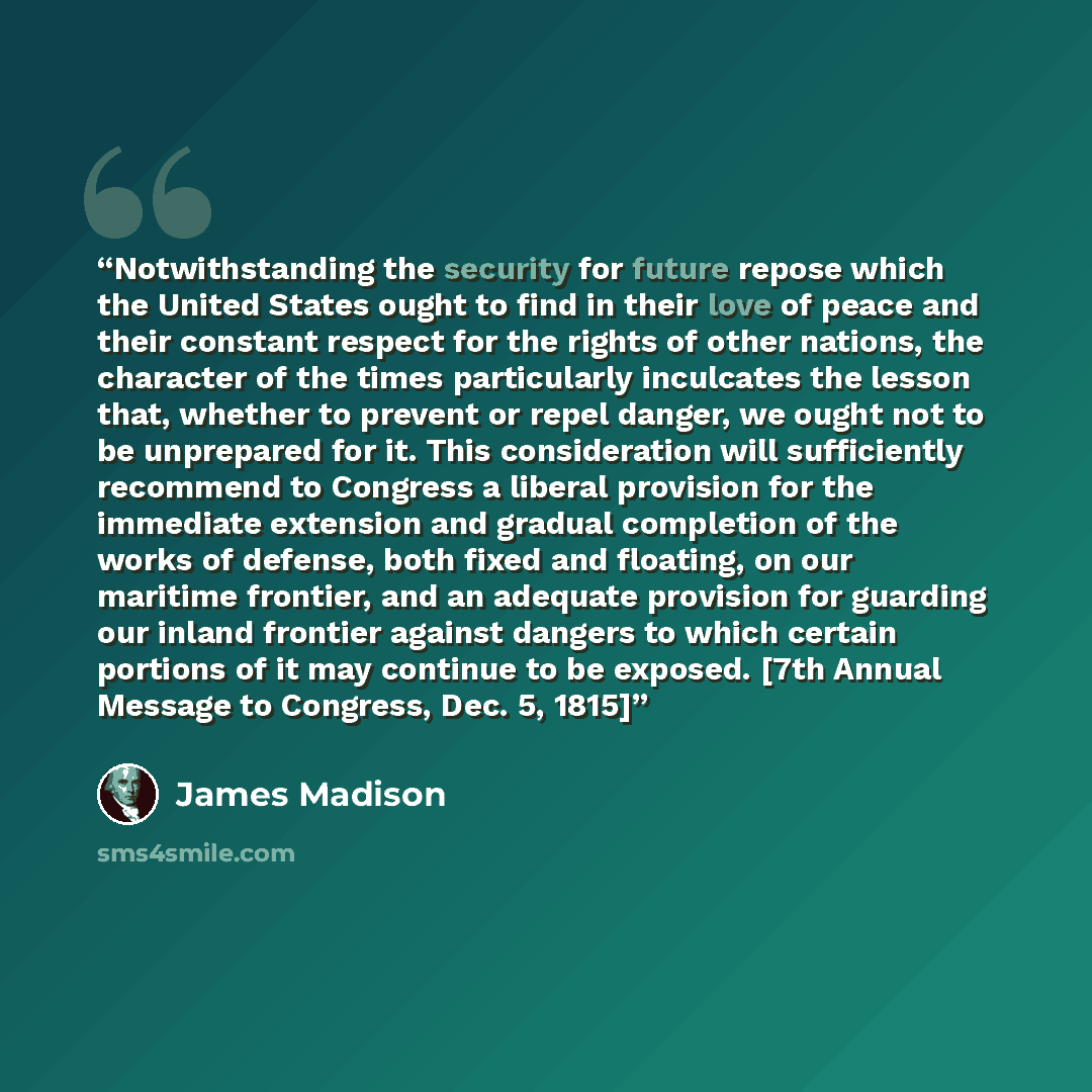 “Notwithstanding the security for future repose which the United States ought to find in their love of peace and their constant respect for the rights of other nations, the character of the times particularly inculcates the lesson that, whether to prevent or repel danger, we ought not to be…” quote by James Madison