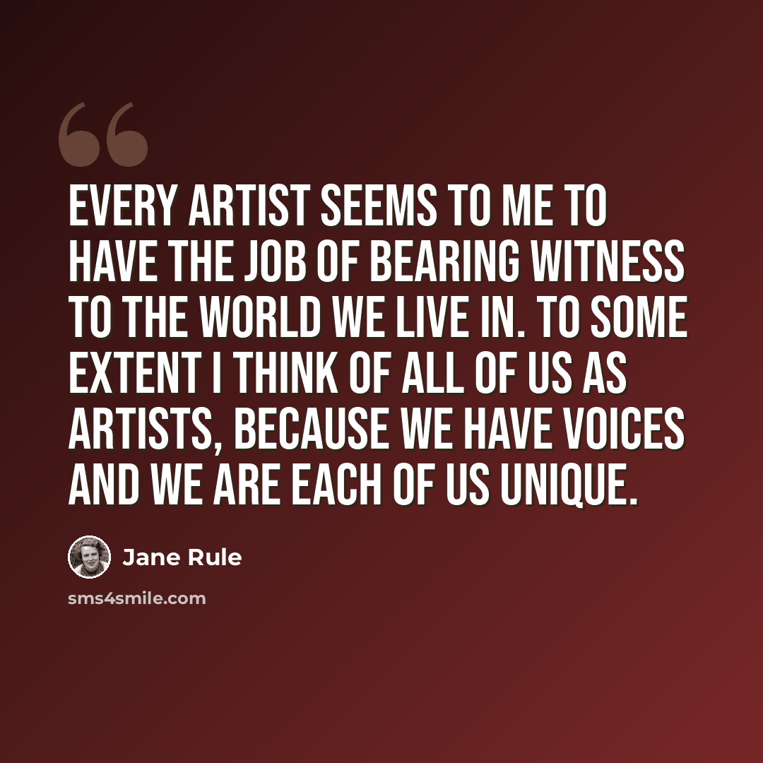 “Every artist seems to me to have the job of bearing witness to the world we live in. To some extent I think of all of us as artists, because we have voices and we are each of us unique.” quote by Jane Rule