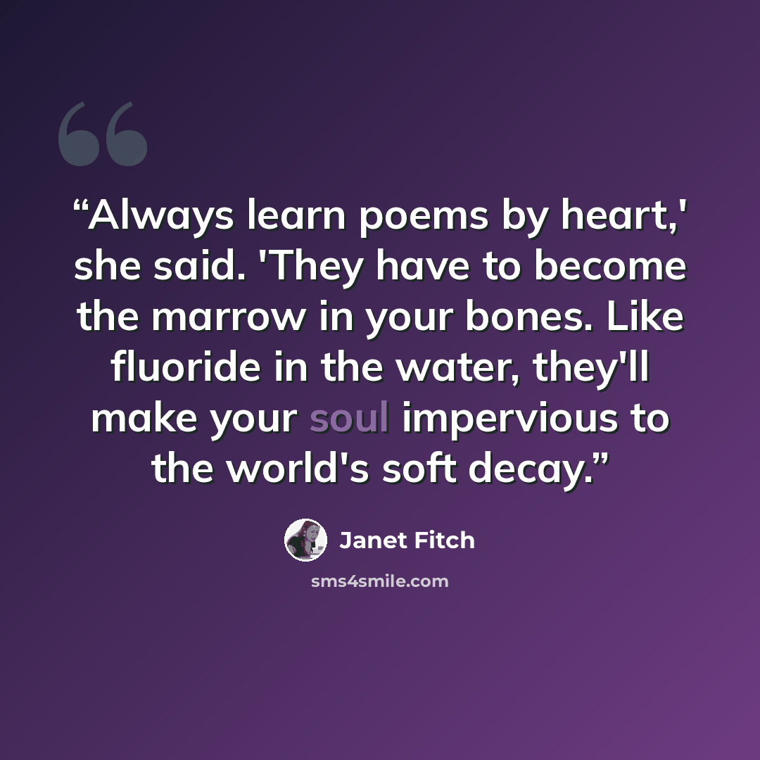 “Always learn poems by heart,' she said. 'They have to become the marrow in your bones. Like fluoride in the water, they'll make your soul impervious to the world's soft decay.” quote by Janet Fitch