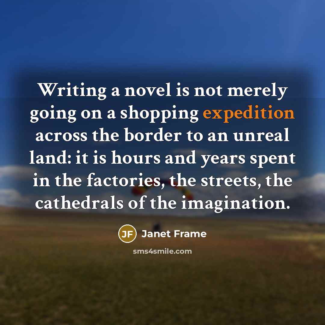 “Writing a novel is not merely going on a shopping expedition across the border to an unreal land: it is hours and years spent in the factories, the streets, the cathedrals of the imagination.” quote by Janet Frame