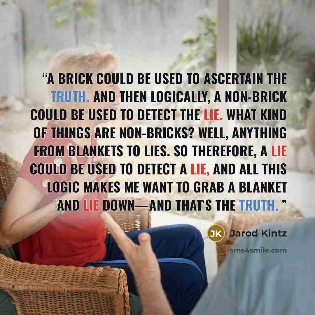 “A brick could be used to ascertain the truth. And then logically, a non-brick could be used to detect the lie. What kind of things are non-bricks? Well, anything from blankets to lies. So therefore, a lie could be used to detect a lie, and all this logic makes me want to grab a blanket and lie…” quote by Jarod Kintz
