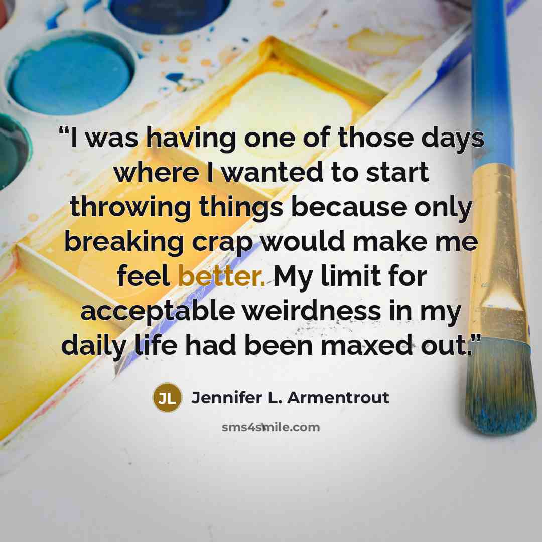 “I was having one of those days where I wanted to start throwing things because only breaking crap would make me feel better. My limit for acceptable weirdness in my daily life had been maxed out.” quote by Jennifer L. Armentrout
