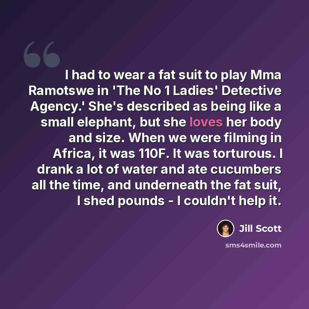“I had to wear a fat suit to play Mma Ramotswe in 'The No 1 Ladies' Detective Agency.' She's described as being like a small elephant, but she loves her body and size. When we were filming in Africa, it was 110F. It was torturous. I drank a lot of water and ate cucumbers all the time, and…” quote by Jill Scott