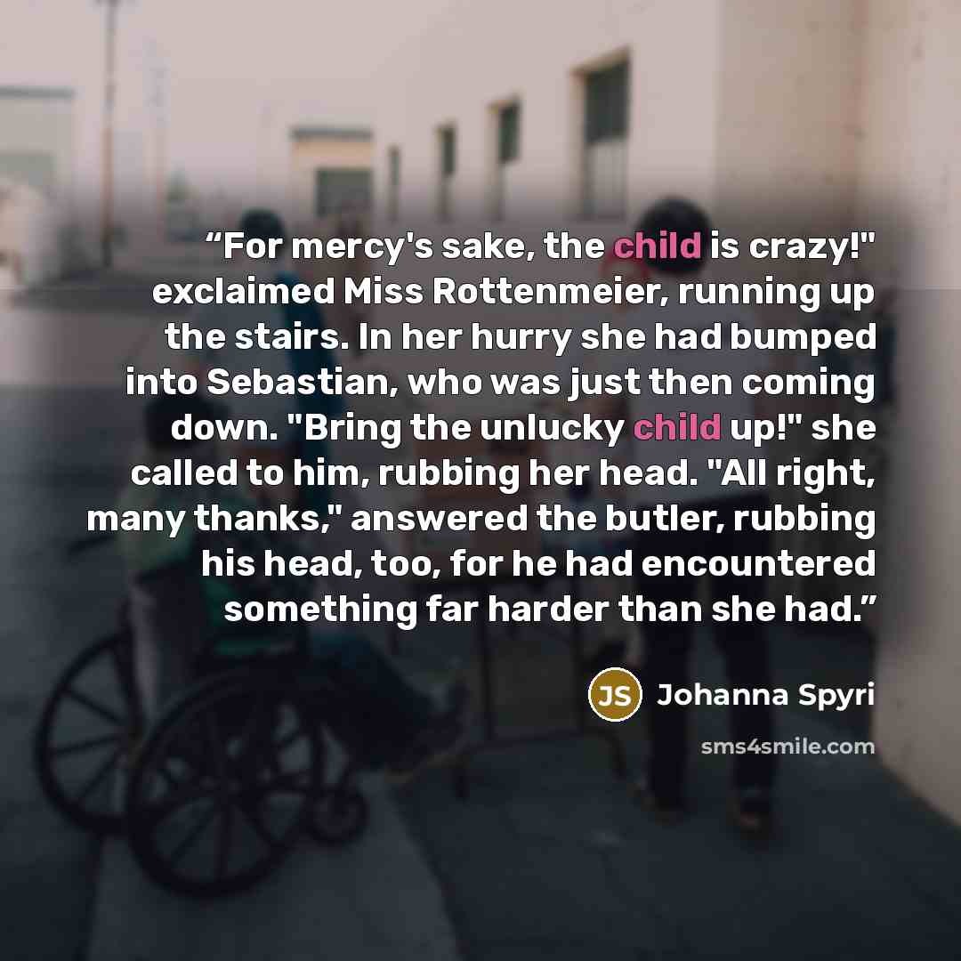 “For mercy's sake, the child is crazy!" exclaimed Miss Rottenmeier, running up the stairs. In her hurry she had bumped into Sebastian, who was just then coming down. "Bring the unlucky child up!" she called to him, rubbing her head. "All right, many thanks," answered the butler, rubbing his head…” quote by Johanna Spyri