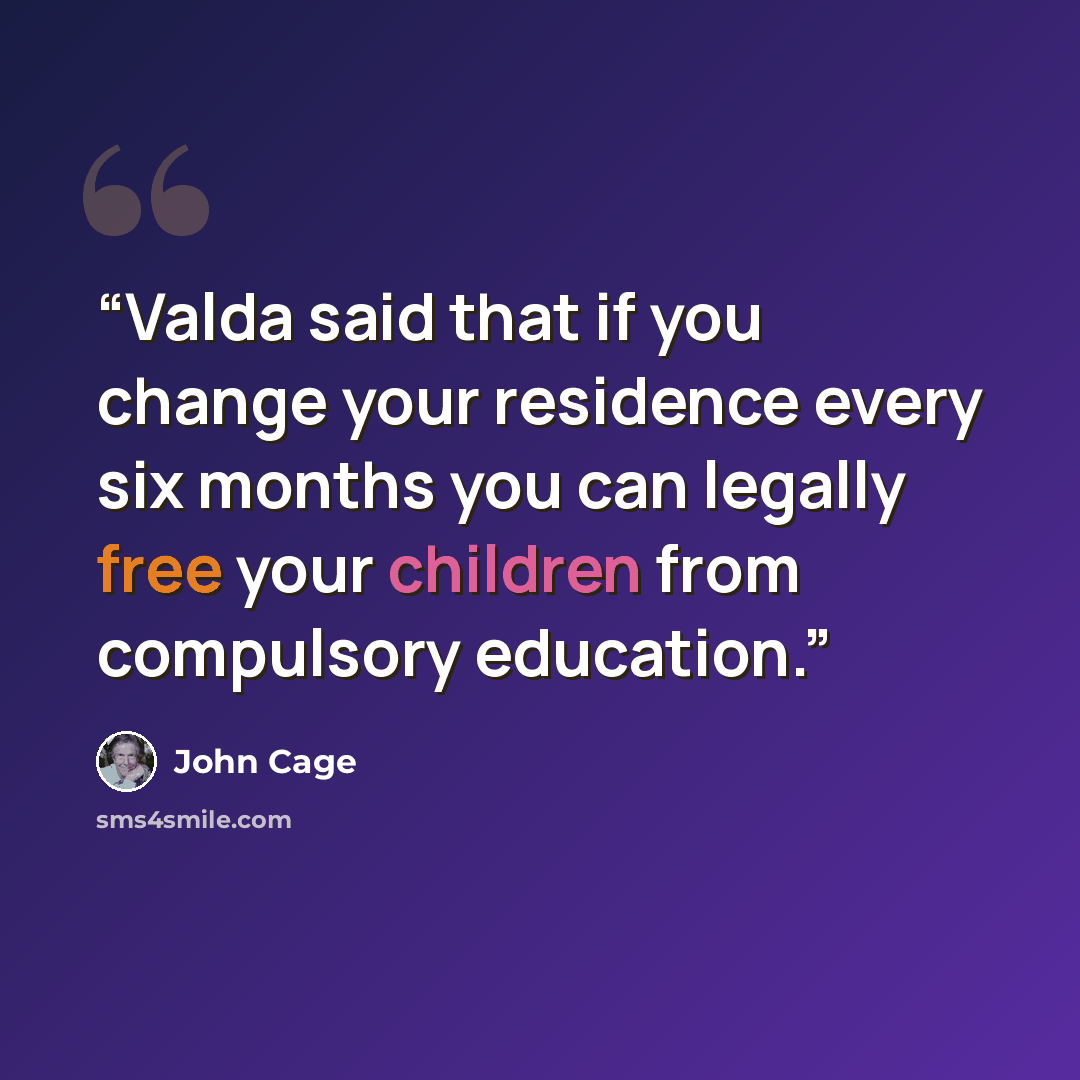 “Valda said that if you change your residence every six months you can legally free your children from compulsory education.” quote by John Cage