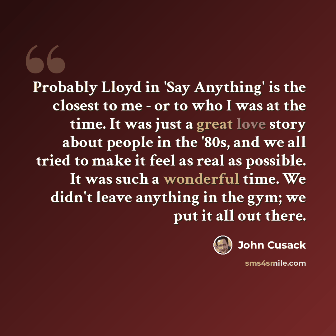 “Probably Lloyd in 'Say Anything' is the closest to me - or to who I was at the time. It was just a great love story about people in the '80s, and we all tried to make it feel as real as possible. It was such a wonderful time. We didn't leave anything in the gym; we put it all out there.” quote by John Cusack