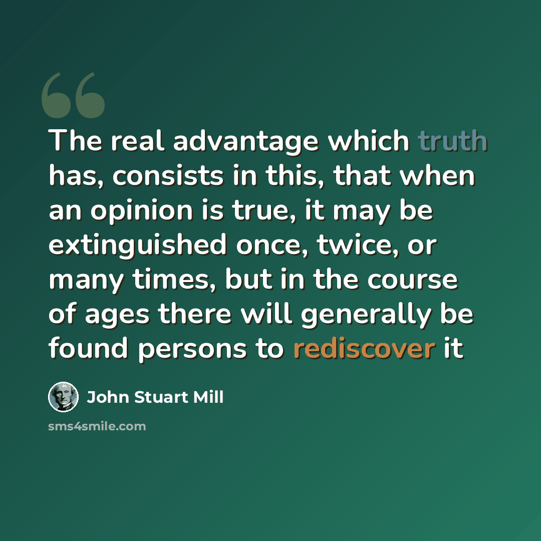 “The real advantage which truth has, consists in this, that when an opinion is true, it may be extinguished once, twice, or many times, but in the course of ages there will generally be found persons to rediscover it” quote by John Stuart Mill