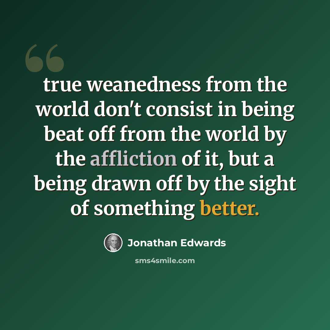 “true weanedness from the world don't consist in being beat off from the world by the affliction of it, but a being drawn off by the sight of something better.” quote by Jonathan Edwards