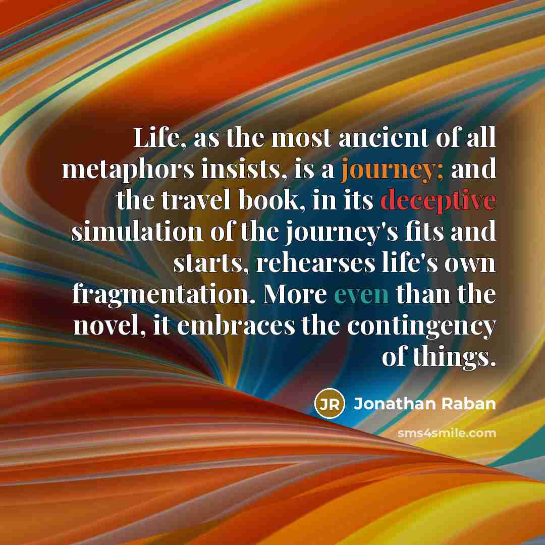 “Life, as the most ancient of all metaphors insists, is a journey; and the travel book, in its deceptive simulation of the journey's fits and starts, rehearses life's own fragmentation. More even than the novel, it embraces the contingency of things.” quote by Jonathan Raban