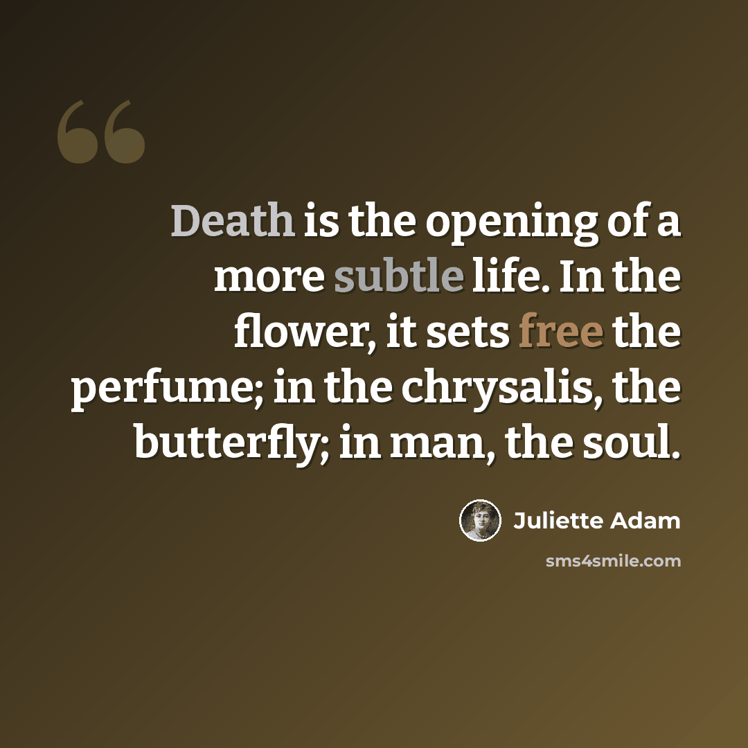 “Death is the opening of a more subtle life. In the flower, it sets free the perfume; in the chrysalis, the butterfly; in man, the soul.” quote by Juliette Adam