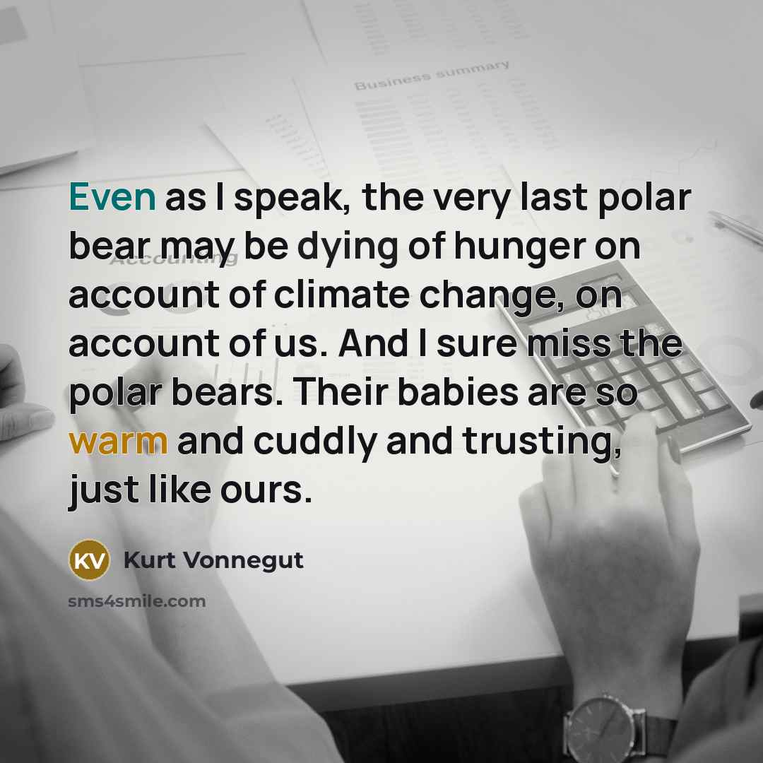 “Even as I speak, the very last polar bear may be dying of hunger on account of climate change, on account of us. And I sure miss the polar bears. Their babies are so warm and cuddly and trusting, just like ours.” quote by Kurt Vonnegut