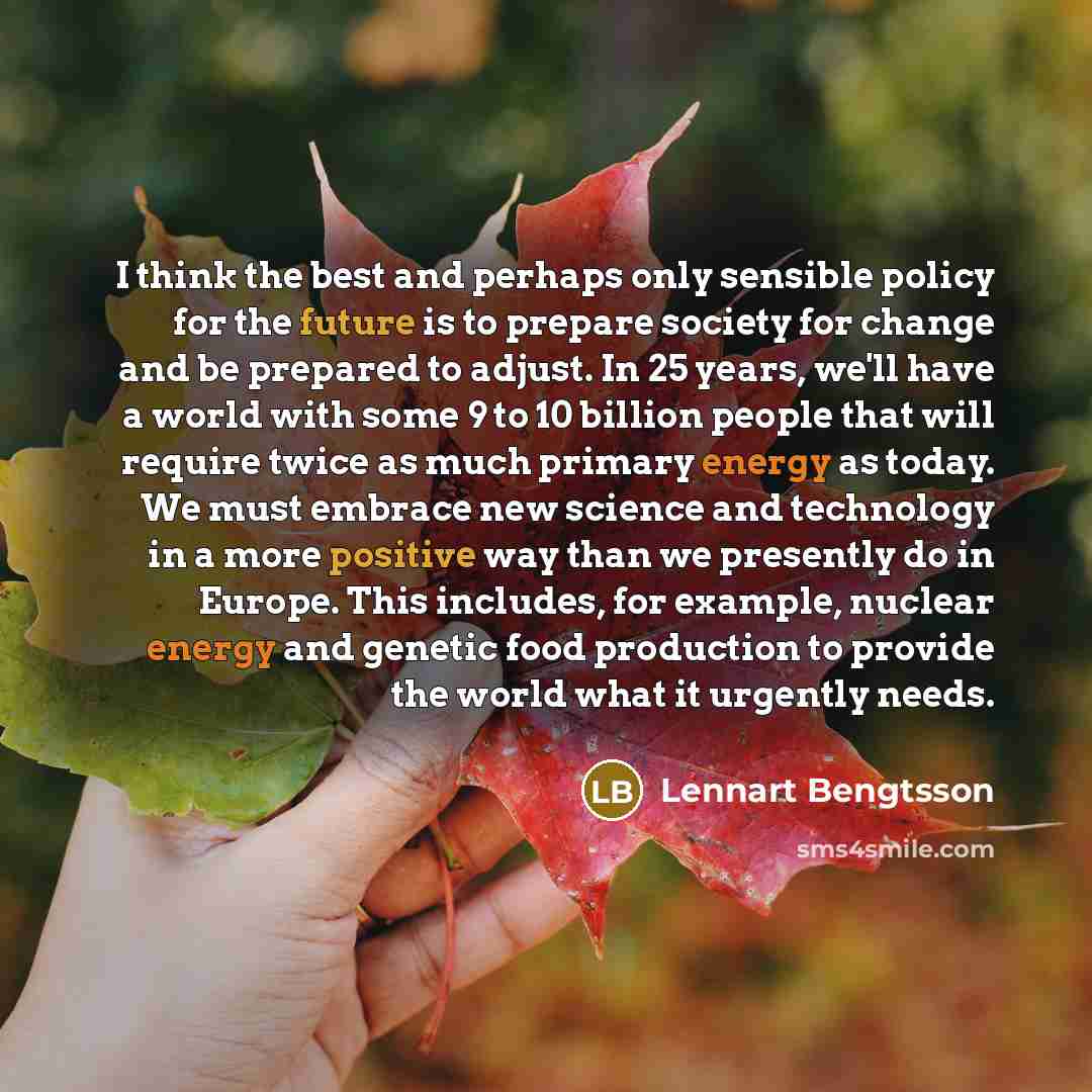 “I think the best and perhaps only sensible policy for the future is to prepare society for change and be prepared to adjust. In 25 years, we'll have a world with some 9 to 10 billion people that will require twice as much primary energy as today. We must embrace new science and technology in a…” quote by Lennart Bengtsson