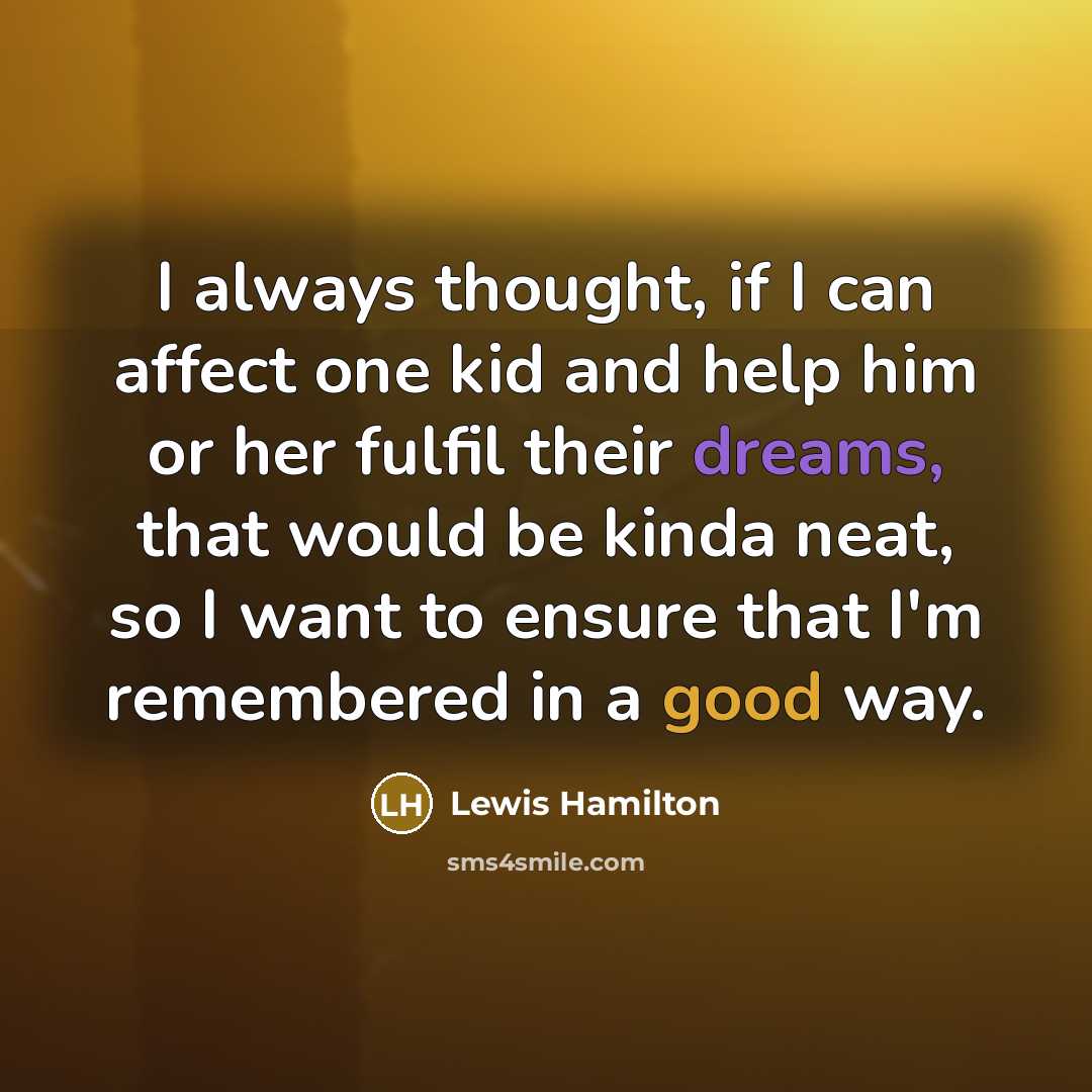 “I always thought, if I can affect one kid and help him or her fulfil their dreams, that would be kinda neat, so I want to ensure that I'm remembered in a good way.” quote by Lewis Hamilton