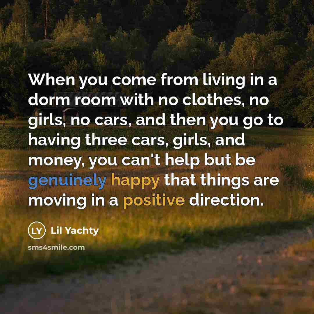 “When you come from living in a dorm room with no clothes, no girls, no cars, and then you go to having three cars, girls, and money, you can't help but be genuinely happy that things are moving in a positive direction.” quote by Lil Yachty