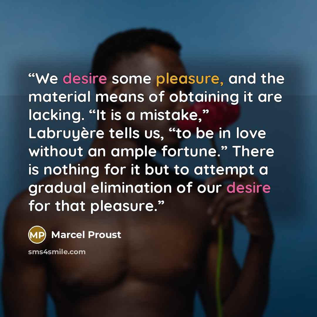 “We desire some pleasure, and the material means of obtaining it are lacking. “It is a mistake,” Labruyère tells us, “to be in love without an ample fortune.” There is nothing for it but to attempt a gradual elimination of our desire for that pleasure.” quote by Marcel Proust