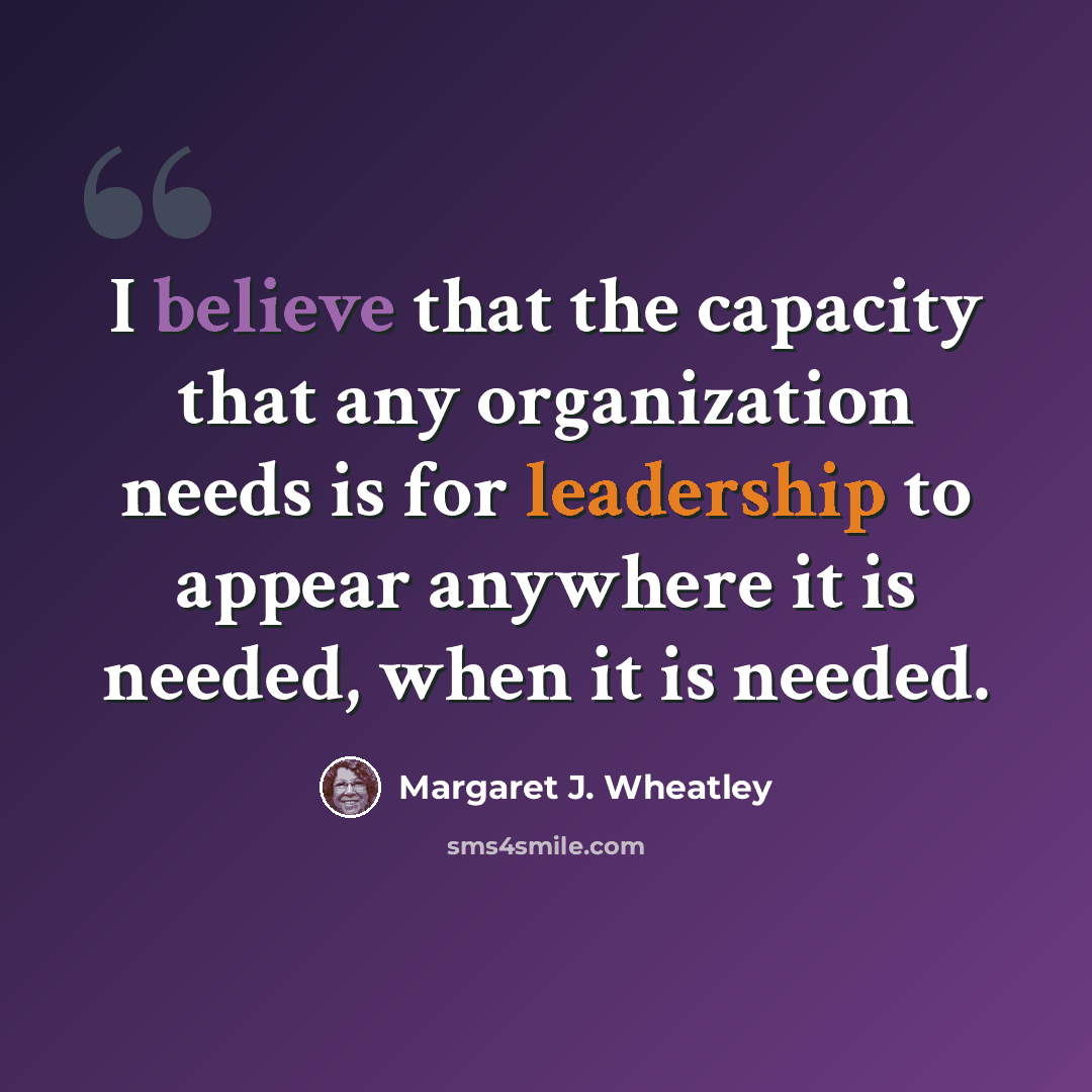 “I believe that the capacity that any organization needs is for leadership to appear anywhere it is needed, when it is needed.” quote by Margaret J. Wheatley