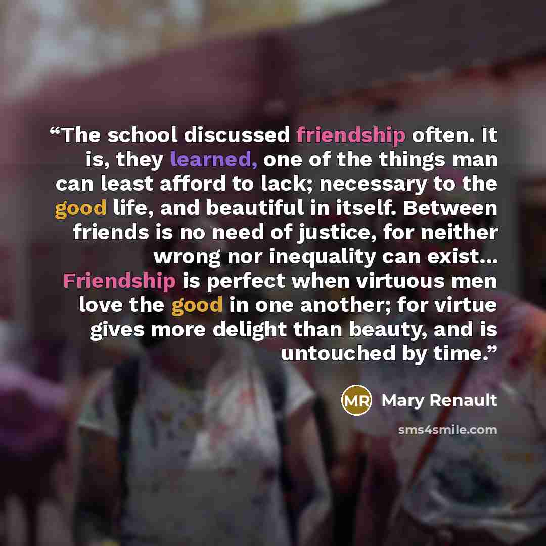 “The school discussed friendship often. It is, they learned, one of the things man can least afford to lack; necessary to the good life, and beautiful in itself. Between friends is no need of justice, for neither wrong nor inequality can exist... Friendship is perfect when virtuous men love the…” quote by Mary Renault