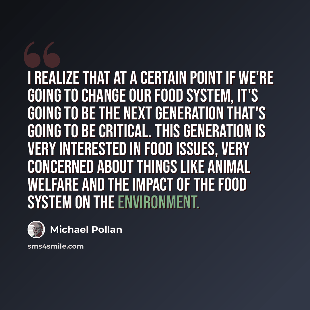 “I realize that at a certain point if we're going to change our food system, it's going to be the next generation that's going to be critical. This generation is very interested in food issues, very concerned about things like animal welfare and the impact of the food system on the environment.” quote by Michael Pollan