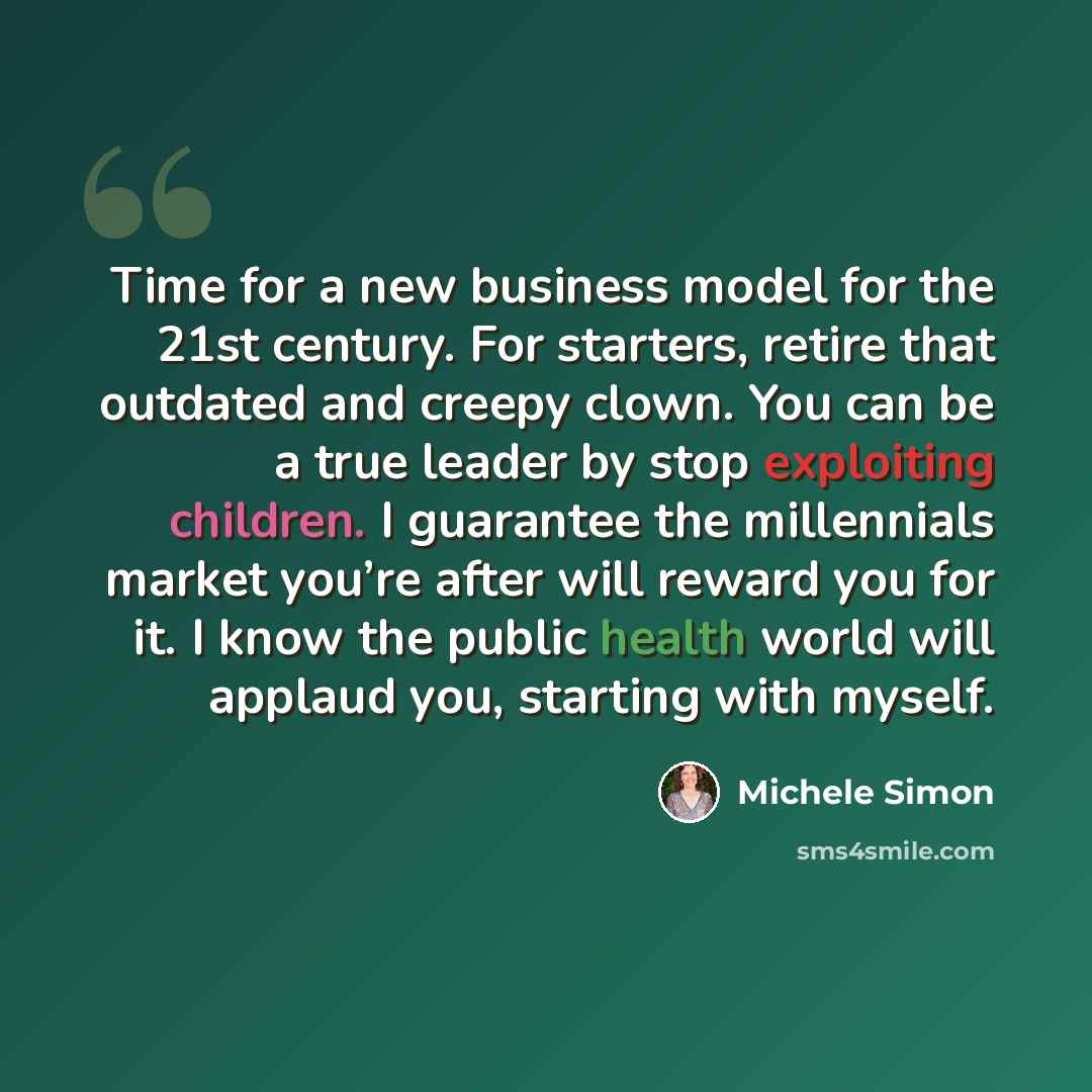 “Time for a new business model for the 21st century. For starters, retire that outdated and creepy clown. You can be a true leader by stop exploiting children. I guarantee the millennials market you’re after will reward you for it. I know the public health world will applaud you, starting with…” quote by Michele Simon