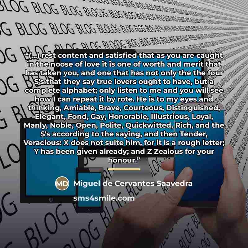 “(...) rest content and satisfied that as you are caught in the noose of love it is one of worth and merit that has taken you, and one that has not only the the four S's that they say true lovers ought to have, but a complete alphabet; only listen to me and you will see how I can repeat it by rote…” quote by Miguel de Cervantes Saavedra