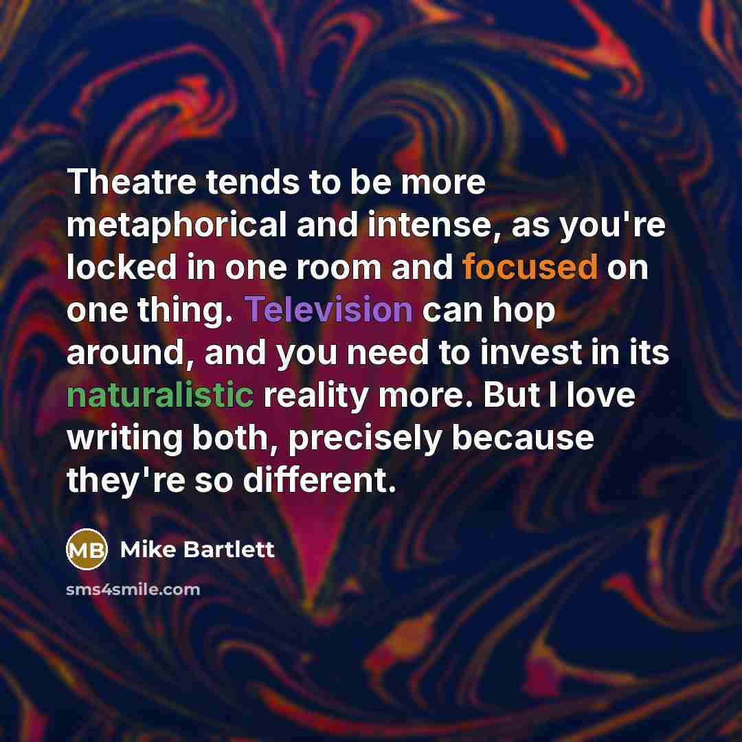 “Theatre tends to be more metaphorical and intense, as you're locked in one room and focused on one thing. Television can hop around, and you need to invest in its naturalistic reality more. But I love writing both, precisely because they're so different.” quote by Mike Bartlett