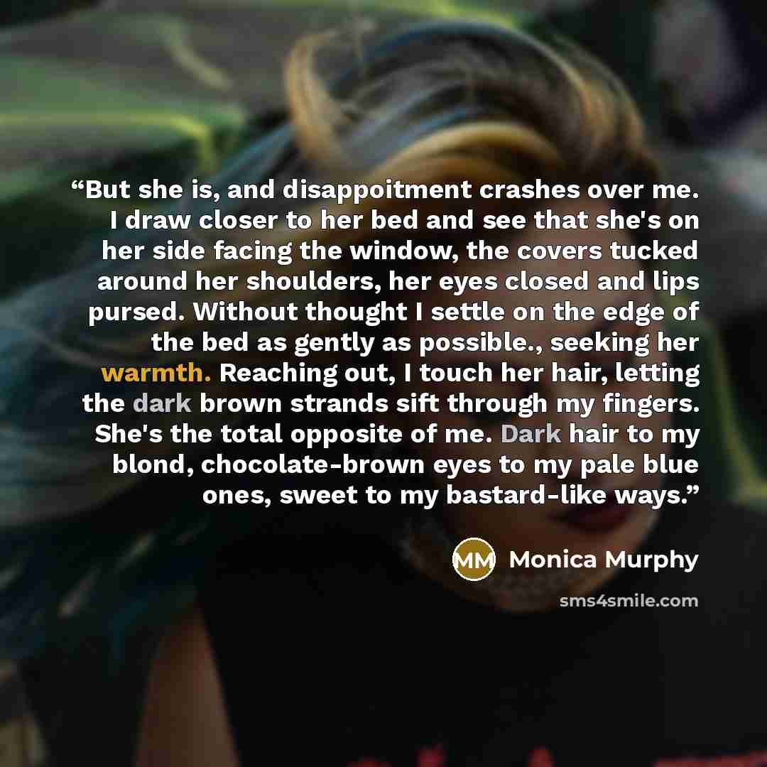 “But she is, and disappoitment crashes over me. I draw closer to her bed and see that she's on her side facing the window, the covers tucked around her shoulders, her eyes closed and lips pursed. Without thought I settle on the edge of the bed as gently as possible., seeking her warmth. Reaching…” quote by Monica Murphy