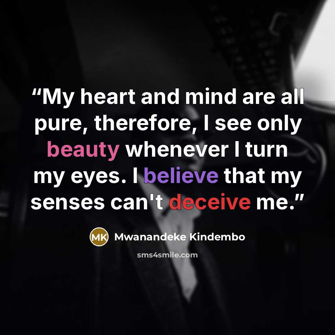 “My heart and mind are all pure, therefore, I see only beauty whenever I turn my eyes. I believe that my senses can't deceive me.” quote by Mwanandeke Kindembo