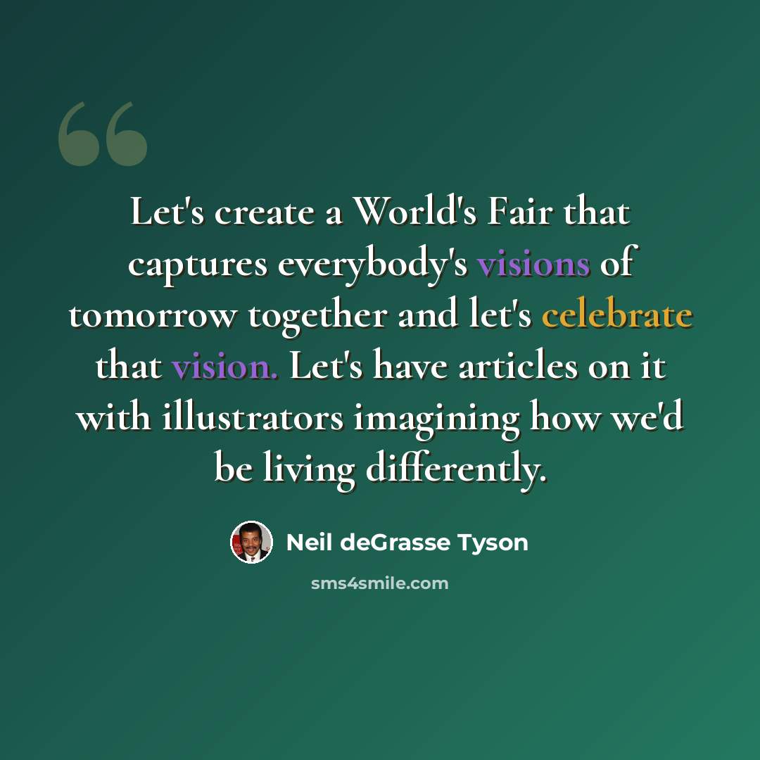 “Let's create a World's Fair that captures everybody's visions of tomorrow together and let's celebrate that vision. Let's have articles on it with illustrators imagining how we'd be living differently.” quote by Neil deGrasse Tyson
