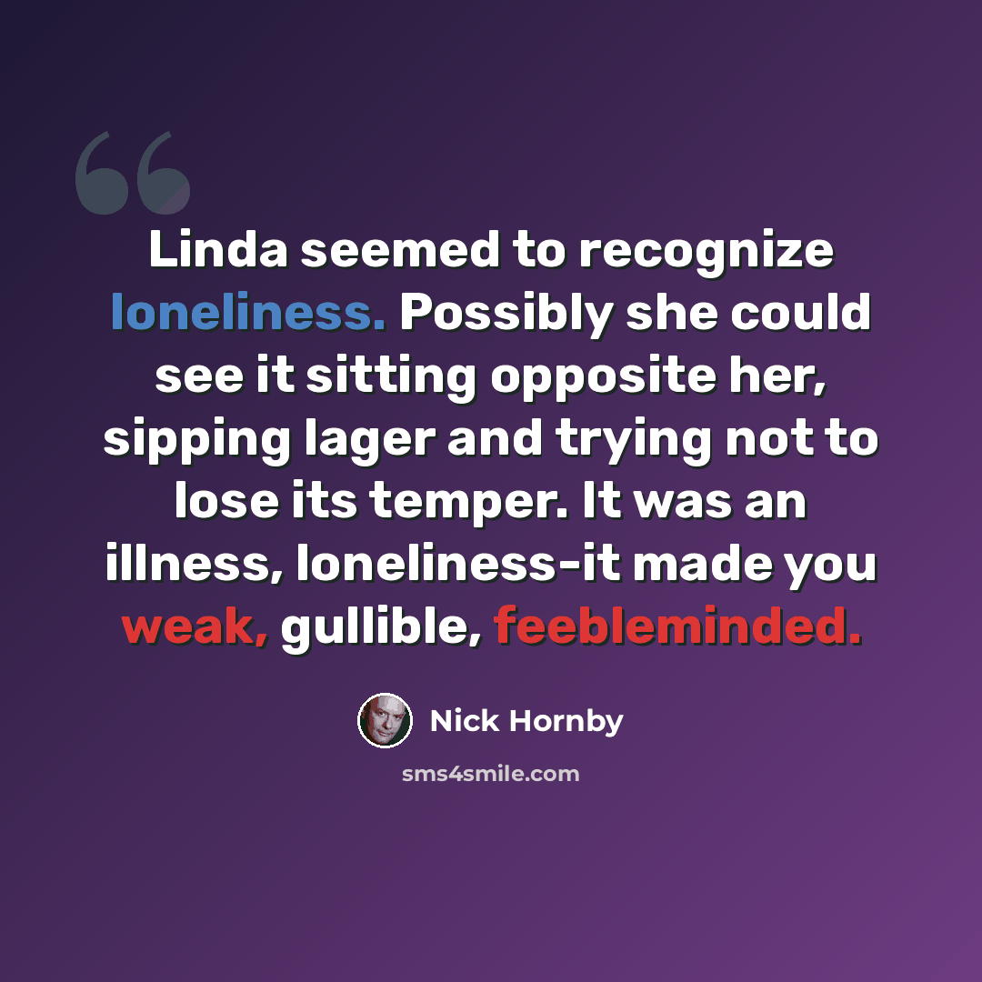 “Linda seemed to recognize loneliness. Possibly she could see it sitting opposite her, sipping lager and trying not to lose its temper. It was an illness, loneliness-it made you weak, gullible, feebleminded.” quote by Nick Hornby