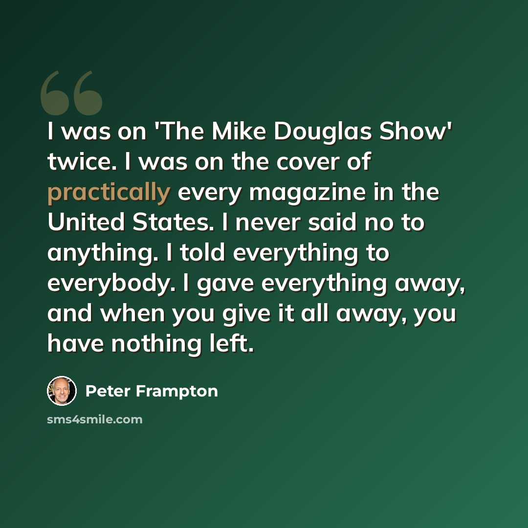 “I was on 'The Mike Douglas Show' twice. I was on the cover of practically every magazine in the United States. I never said no to anything. I told everything to everybody. I gave everything away, and when you give it all away, you have nothing left.” quote by Peter Frampton