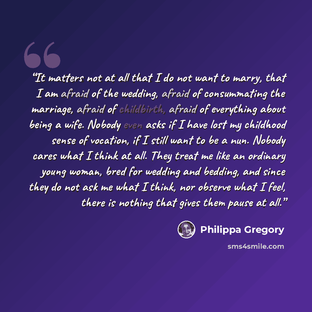 “It matters not at all that I do not want to marry, that I am afraid of the wedding, afraid of consummating the marriage, afraid of childbirth, afraid of everything about being a wife. Nobody even asks if I have lost my childhood sense of vocation, if I still want to be a nun. Nobody cares what I…” quote by Philippa Gregory