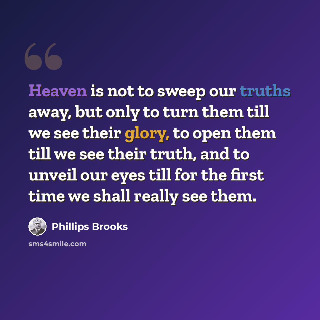 “Heaven is not to sweep our truths away, but only to turn them till we see their glory, to open them till we see their truth, and to unveil our eyes till for the first time we shall really see them.” quote by Phillips Brooks