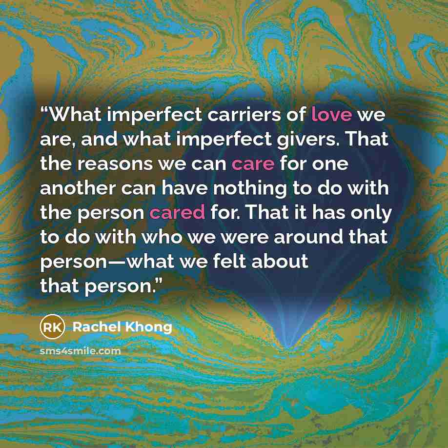 “What imperfect carriers of love we are, and what imperfect givers. That the reasons we can care for one another can have nothing to do with the person cared for. That it has only to do with who we were around that person—what we felt about that person.” quote by Rachel Khong