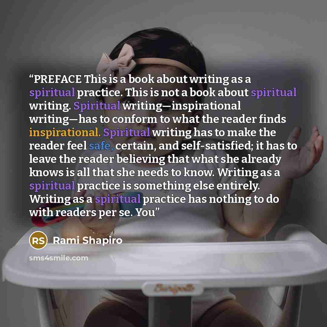 “PREFACE This is a book about writing as a spiritual practice. This is not a book about spiritual writing. Spiritual writing—inspirational writing—has to conform to what the reader finds inspirational. Spiritual writing has to make the reader feel safe, certain, and self-satisfied; it has to leave…” quote by Rami Shapiro