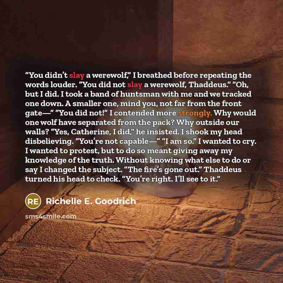 “You didn’t slay a werewolf,” I breathed before repeating the words louder. “You did not slay a werewolf, Thaddeus.” “Oh, but I did. I took a band of huntsman with me and we tracked one down. A smaller one, mind you, not far from the front gate—” “You did not!” I contended more strongly. Why would…” quote by Richelle E. Goodrich