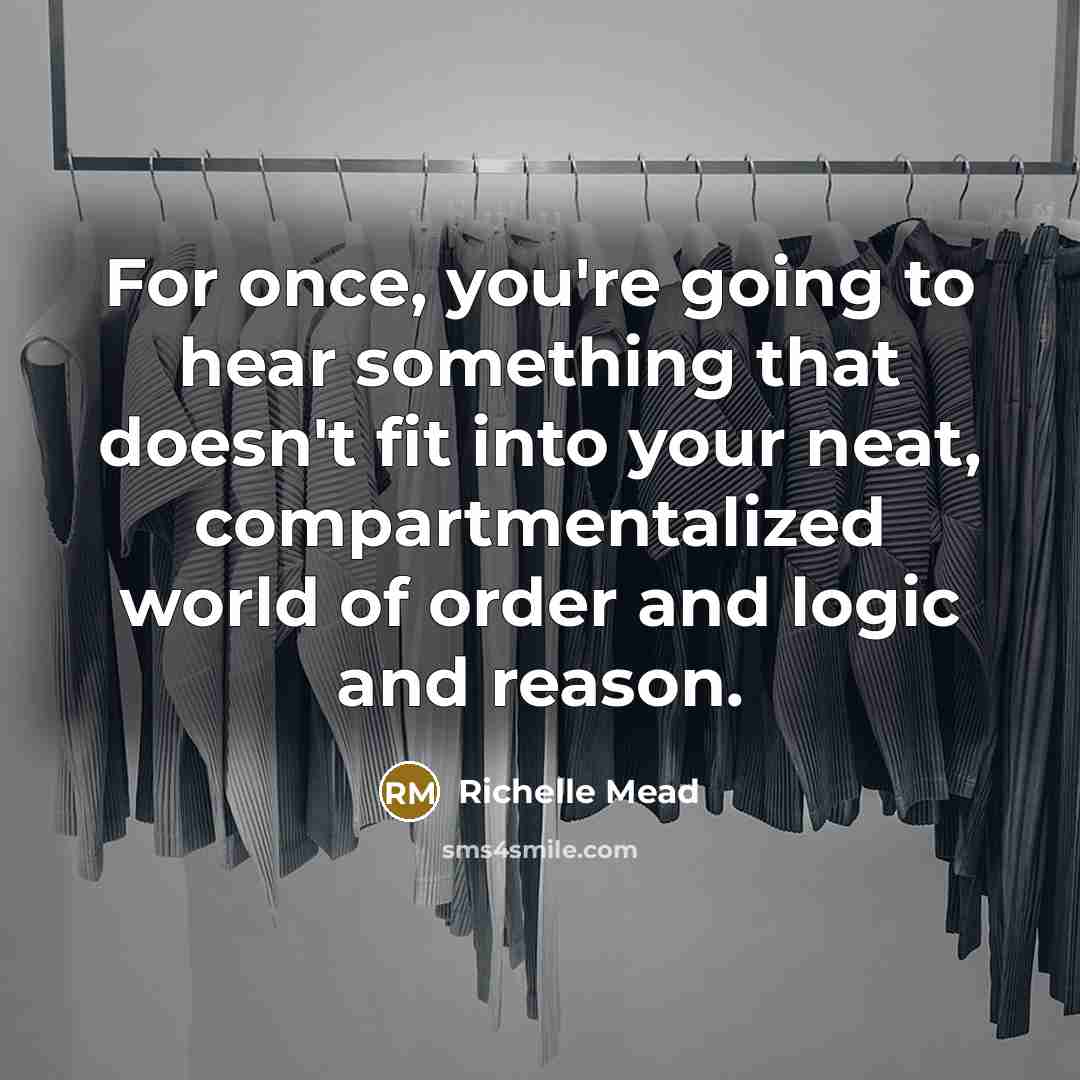 “For once, you're going to hear something that doesn't fit into your neat, compartmentalized world of order and logic and reason.” quote by Richelle Mead
