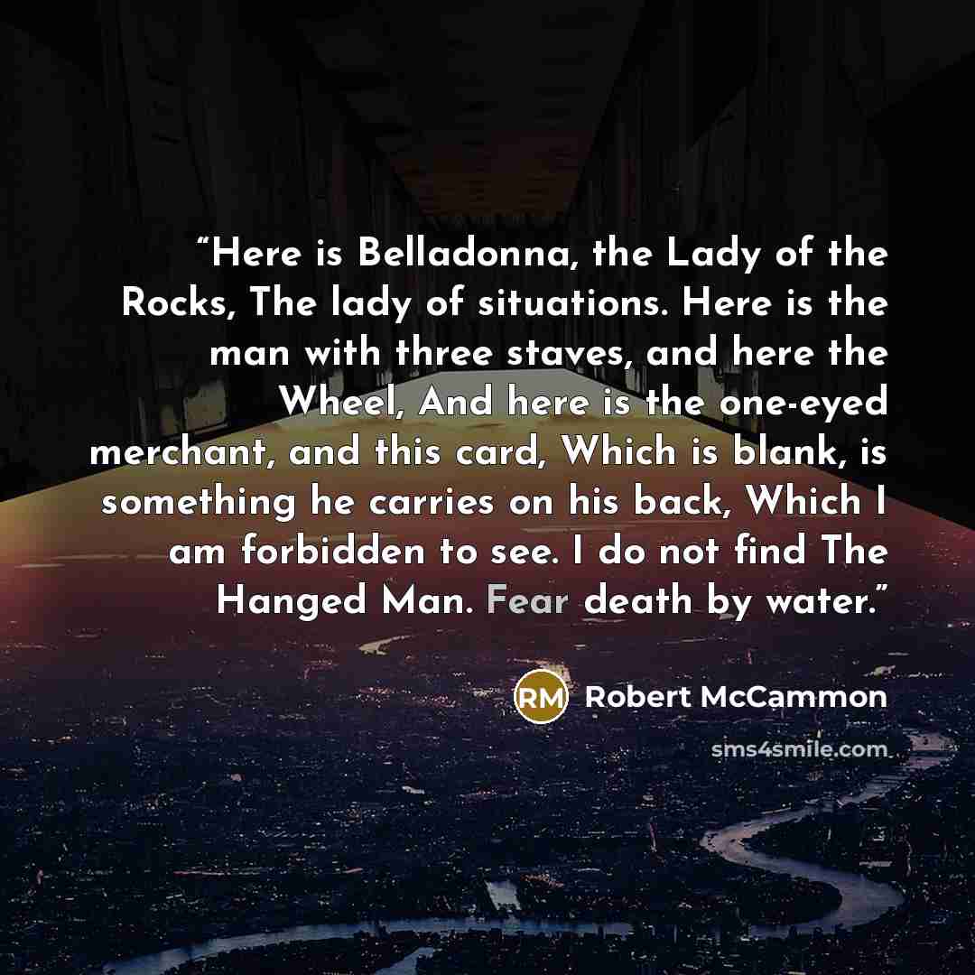“Here is Belladonna, the Lady of the Rocks, The lady of situations. Here is the man with three staves, and here the Wheel, And here is the one-eyed merchant, and this card, Which is blank, is something he carries on his back, Which I am forbidden to see. I do not find The Hanged Man. Fear death by…” quote by Robert McCammon