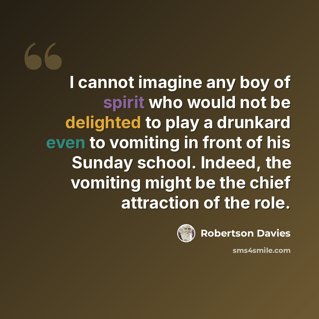 “I cannot imagine any boy of spirit who would not be delighted to play a drunkard even to vomiting in front of his Sunday school. Indeed, the vomiting might be the chief attraction of the role.” quote by Robertson Davies