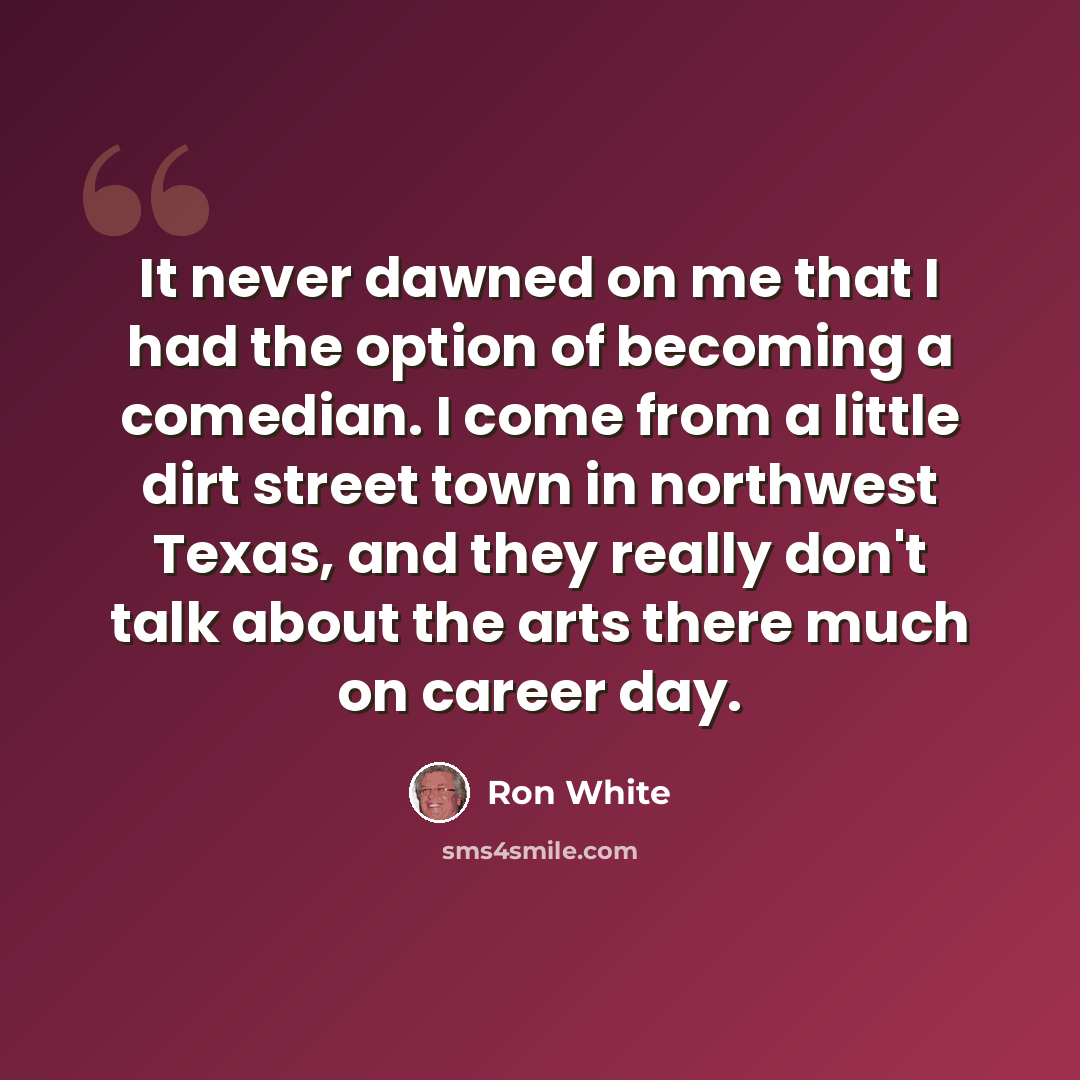 “It never dawned on me that I had the option of becoming a comedian. I come from a little dirt street town in northwest Texas, and they really don't talk about the arts there much on career day.” quote by Ron White