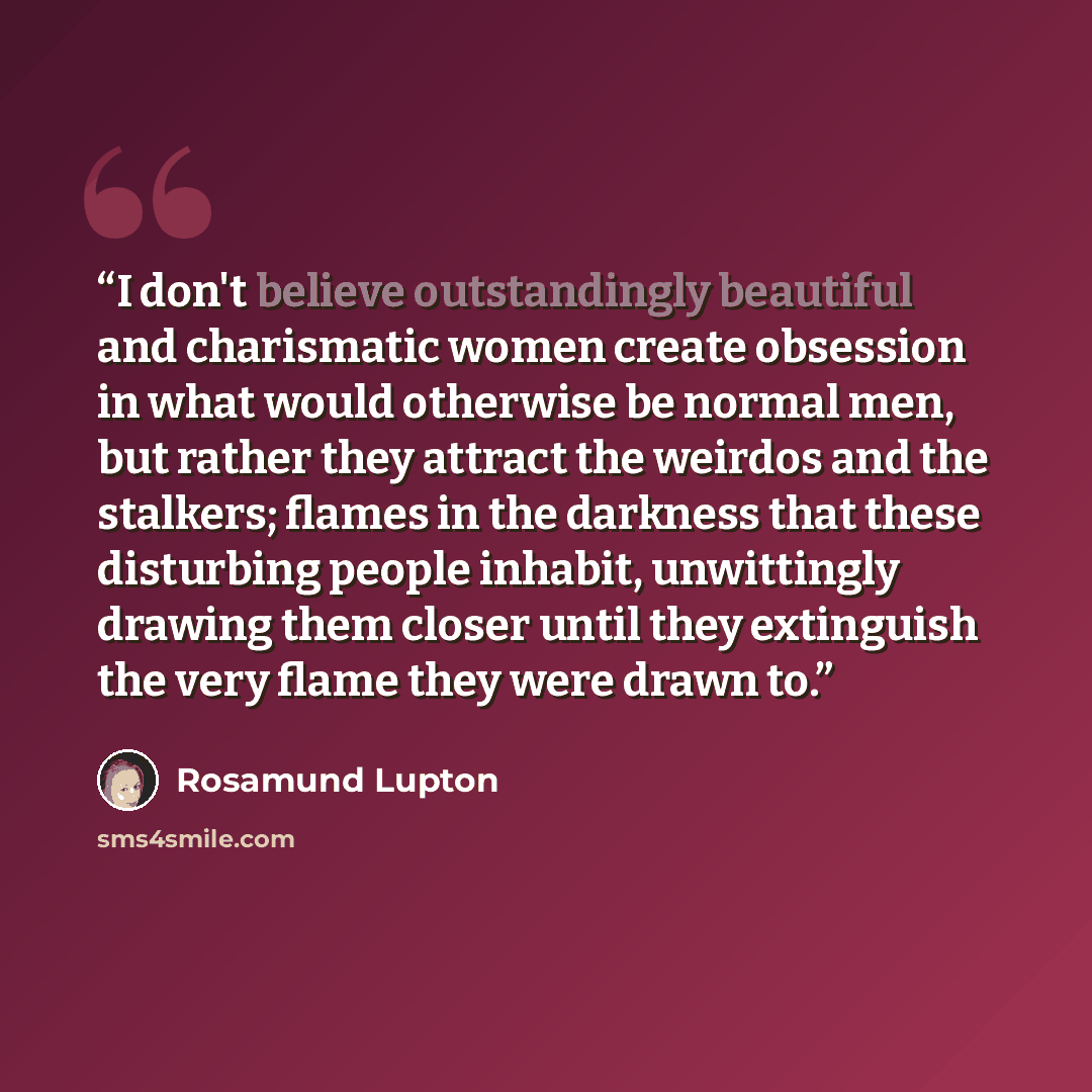 “I don't believe outstandingly beautiful and charismatic women create obsession in what would otherwise be normal men, but rather they attract the weirdos and the stalkers; flames in the darkness that these disturbing people inhabit, unwittingly drawing them closer until they extinguish the very…” quote by Rosamund Lupton