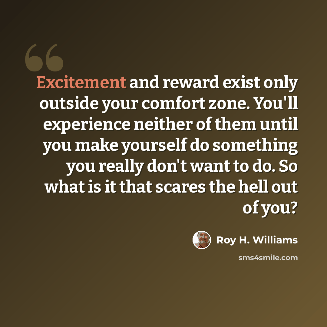 “Excitement and reward exist only outside your comfort zone. You'll experience neither of them until you make yourself do something you really don't want to do. So what is it that scares the hell out of you?” quote by Roy H. Williams