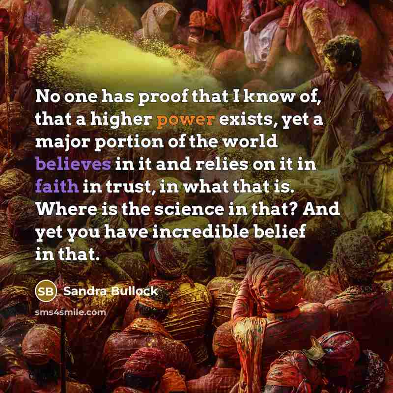 “No one has proof that I know of, that a higher power exists, yet a major portion of the world believes in it and relies on it in faith in trust, in what that is. Where is the science in that? And yet you have incredible belief in that.” quote by Sandra Bullock
