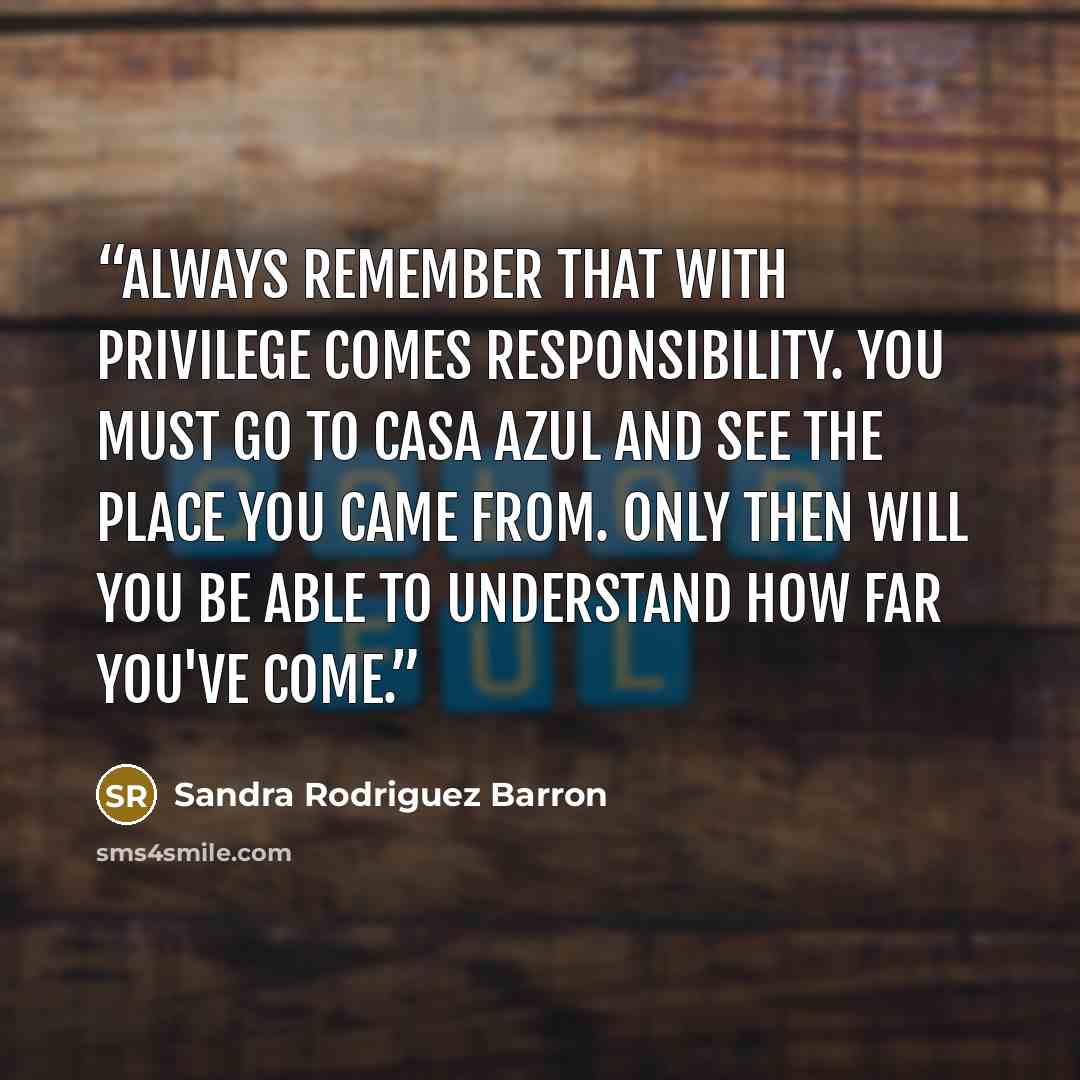 “Always remember that with privilege comes responsibility. You must go to Casa Azul and see the place you came from. Only then will you be able to understand how far you've come.” quote by Sandra Rodriguez Barron